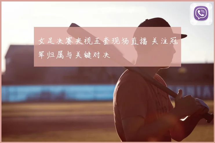 女足决赛央视五套现场直播 关注冠军归属与关键对决